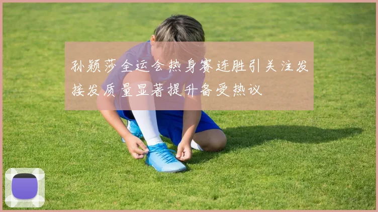 孙颖莎全运会热身赛连胜引关注发接发质量显著提升备受热议