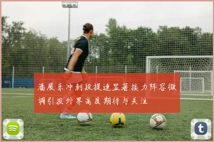 潘展乐冲刺段提速显著接力阵容微调引发外界高度期待与关注