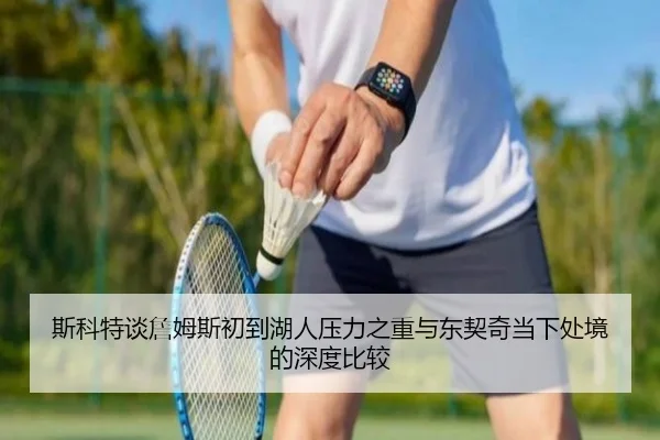 斯科特谈詹姆斯初到湖人压力之重与东契奇当下处境的深度比较