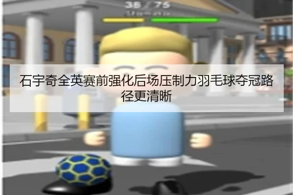 石宇奇全英赛前强化后场压制力羽毛球夺冠路径更清晰