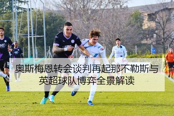 奥斯梅恩转会谈判再起那不勒斯与英超球队博弈全景解读