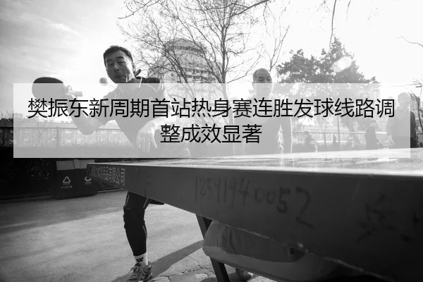 樊振东新周期首站热身赛连胜发球线路调整成效显著